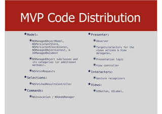 MVP Code Distribution
★Model:
๏NSManagedObjectModel,
NSPersistentStore,
NSPersistentCoordinator,
NSManagedObjectContext, &
UIManagedDocument
๏NSManagedObject subclasses and
its categories (or additional
methods).
๏NSFetchRequests
★Selections:
๏NSFetchedResultsController
★Commands:
๏NSInvocation / NSUndoManager
★Presenter:
๏Observer
๏Targets/selectors for the
views actions & View
delegates.
๏Presentation logic
๏View controller
★Interactors:
๏Gesture recognizers
★Views:
๏UIButton, UILabel…
 