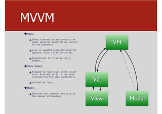 MVVM
★View
๏Shows information and process the
input gestures transferring control
to the presenter
๏View is updated using the observer
pattern. View + View Controller
๏Responsible for display logic,
themes...
★View Model
๏Respond to high level events (user
acts) Provides calls to the View
(invoked via the view controller)
๏Validation logic.
★Model
๏Receives the commands and acts on
the domain information
VM
VC
ModelView
 