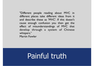 "Different people reading about MVC in
different places take different ideas from it
and describe these as 'MVC'. If this doesn't
cause enough confusion you then get the
effect of misunderstandings of MVC that
develop through a system of Chinese
whispers.”	

Martin Fowler	

Painful truth
 