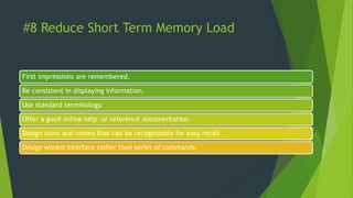 #8 Reduce Short Term Memory Load
First impressions are remembered.
Be consistent in displaying information.
Use standard terminology.
Offer a good online help or reference documentation.
Design icons and names that can be recognizable for easy recall.
Design wizard interface rather than series of commands.
 