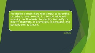 “To design is much more than simply to assemble,
to order, or even to edit: it is to add value and
meaning, to illuminate, to simplify, to clarify, to
modify, to dignify, to dramatize, to persuade, and
perhaps even to amuse.”
Paul Rand
 