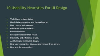 10 Usability Heuristics For UI Design
1. Visibility of system status.
2. Match between system and the real world.
3. User control and freedom.
4. Consistency and standards.
5. Error Prevention.
6. Recognition rather than recall.
7. Flexibility and efficiency of use.
8. Aesthetic and minimalist design.
9. Help users recognize, diagnose and recover from errors.
10. Help and documentation.
 