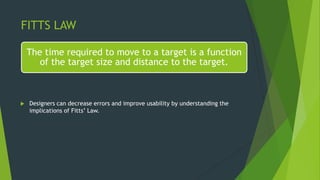 FITTS LAW
The time required to move to a target is a function
of the target size and distance to the target.
 Designers can decrease errors and improve usability by understanding the
implications of Fitts’ Law.
 