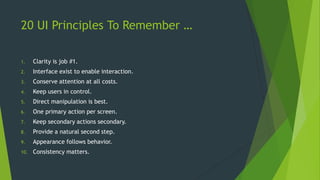 20 UI Principles To Remember …
1. Clarity is job #1.
2. Interface exist to enable interaction.
3. Conserve attention at all costs.
4. Keep users in control.
5. Direct manipulation is best.
6. One primary action per screen.
7. Keep secondary actions secondary.
8. Provide a natural second step.
9. Appearance follows behavior.
10. Consistency matters.
 