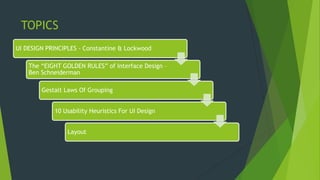 TOPICS
UI DESIGN PRINCIPLES - Constantine & Lockwood
The “EIGHT GOLDEN RULES” of Interface Design –
Ben Schneiderman
Gestalt Laws Of Grouping
10 Usability Heuristics For UI Design
Layout
 