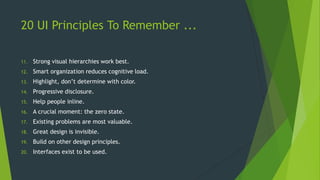 20 UI Principles To Remember ...
11. Strong visual hierarchies work best.
12. Smart organization reduces cognitive load.
13. Highlight, don’t determine with color.
14. Progressive disclosure.
15. Help people inline.
16. A crucial moment: the zero state.
17. Existing problems are most valuable.
18. Great design is invisible.
19. Build on other design principles.
20. Interfaces exist to be used.
 