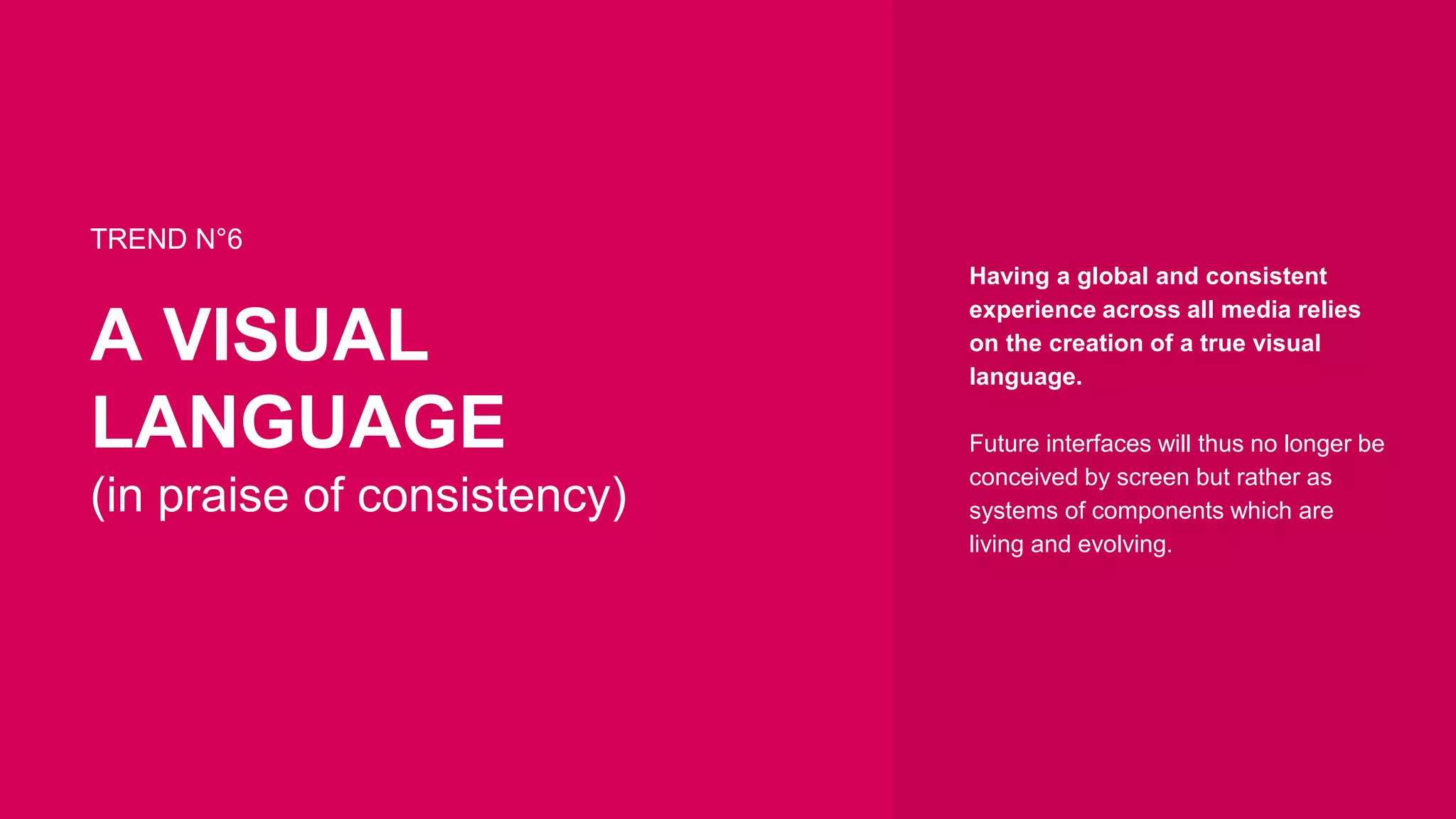 Having a global and consistent
experience across all media relies
on the creation of a true visual
language.
Future interfaces will thus no longer be
conceived by screen but rather as
systems of components which are
living and evolving.
TREND N°6
A VISUAL
LANGUAGE
(in praise of consistency)
 