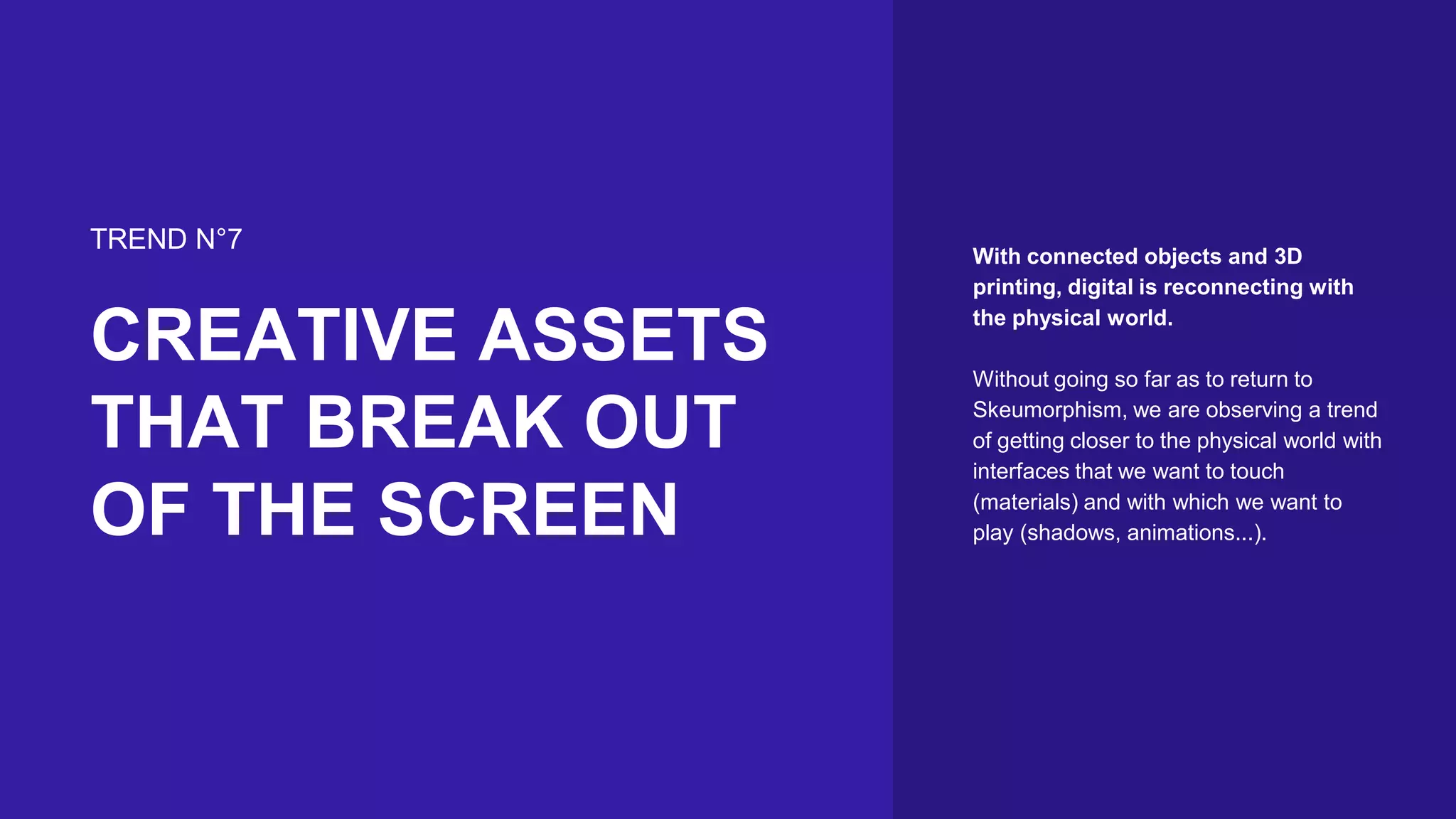 With connected objects and 3D
printing, digital is reconnecting with
the physical world.
Without going so far as to return to
Skeumorphism, we are observing a trend
of getting closer to the physical world with
interfaces that we want to touch
(materials) and with which we want to
play (shadows, animations...).
TREND N°7
CREATIVE ASSETS
THAT BREAK OUT
OF THE SCREEN
 