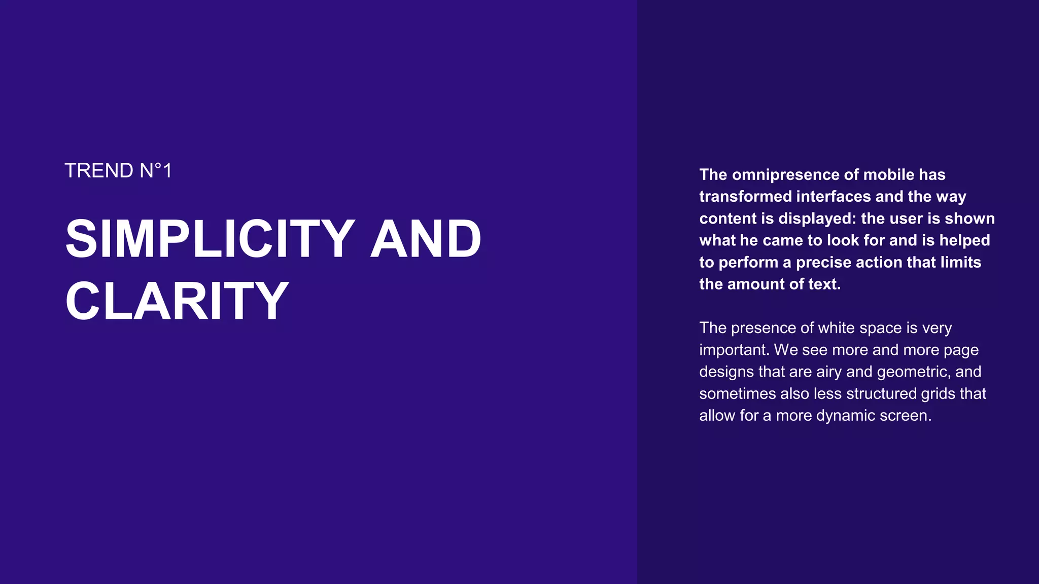 TREND N°1
SIMPLICITY AND
CLARITY
The omnipresence of mobile has
transformed interfaces and the way
content is displayed: the user is shown
what he came to look for and is helped
to perform a precise action that limits
the amount of text.
The presence of white space is very
important. We see more and more page
designs that are airy and geometric, and
sometimes also less structured grids that
allow for a more dynamic screen.
 