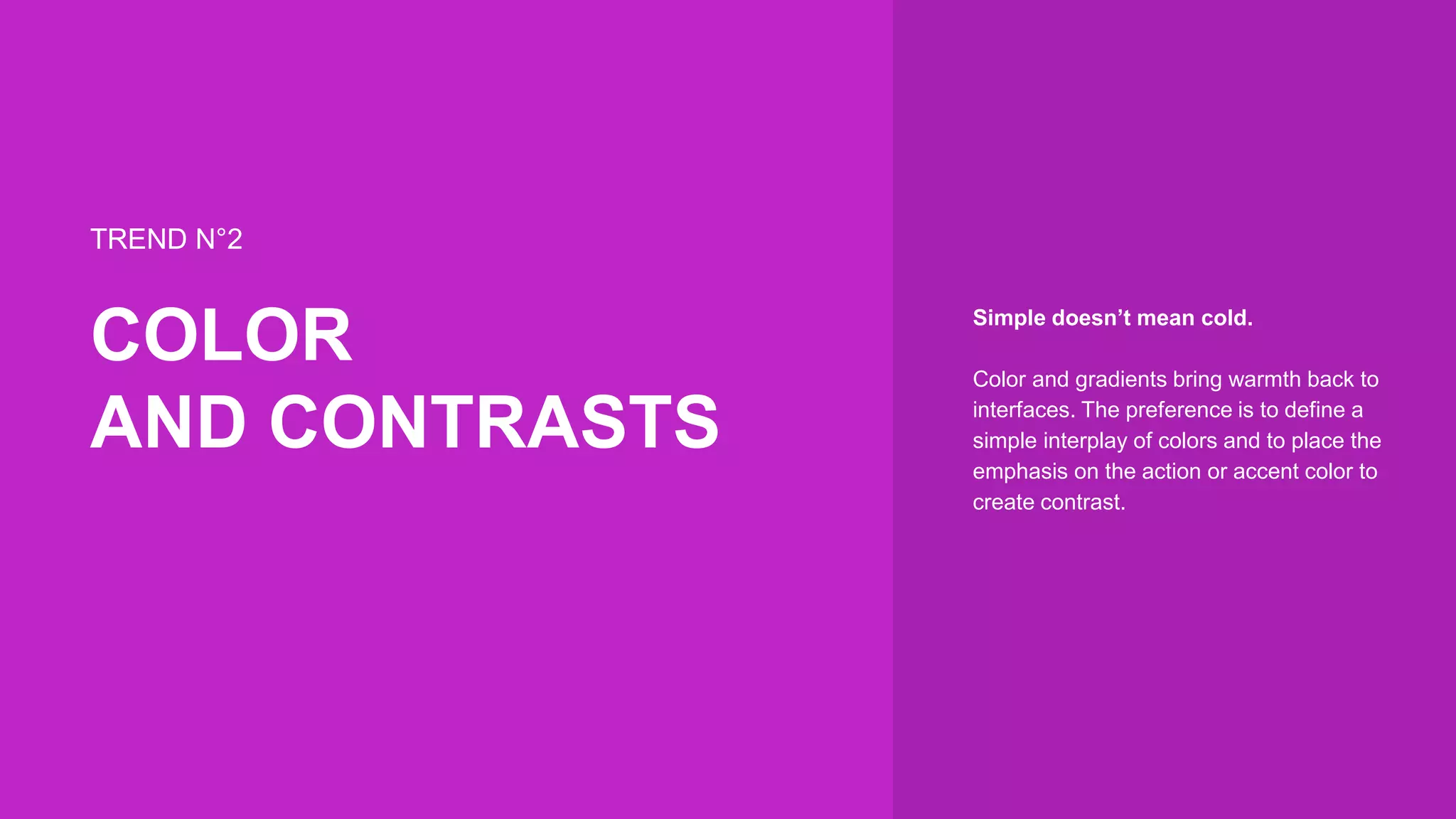 TREND N°2
COLOR
AND CONTRASTS
Simple doesn’t mean cold.
Color and gradients bring warmth back to
interfaces. The preference is to define a
simple interplay of colors and to place the
emphasis on the action or accent color to
create contrast.
 