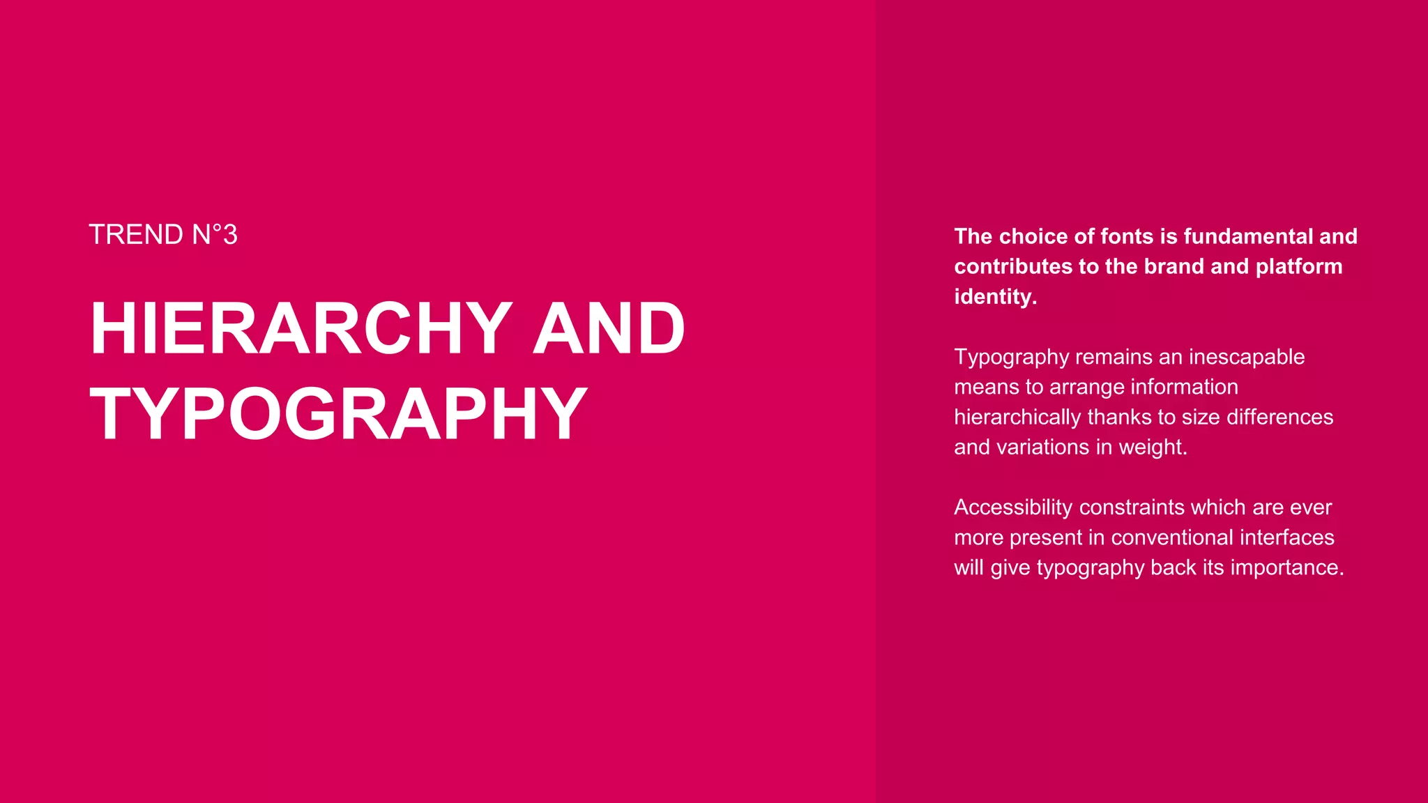 TREND N°3
HIERARCHY AND
TYPOGRAPHY
The choice of fonts is fundamental and
contributes to the brand and platform
identity.
Typography remains an inescapable
means to arrange information
hierarchically thanks to size differences
and variations in weight.
Accessibility constraints which are ever
more present in conventional interfaces
will give typography back its importance.
 