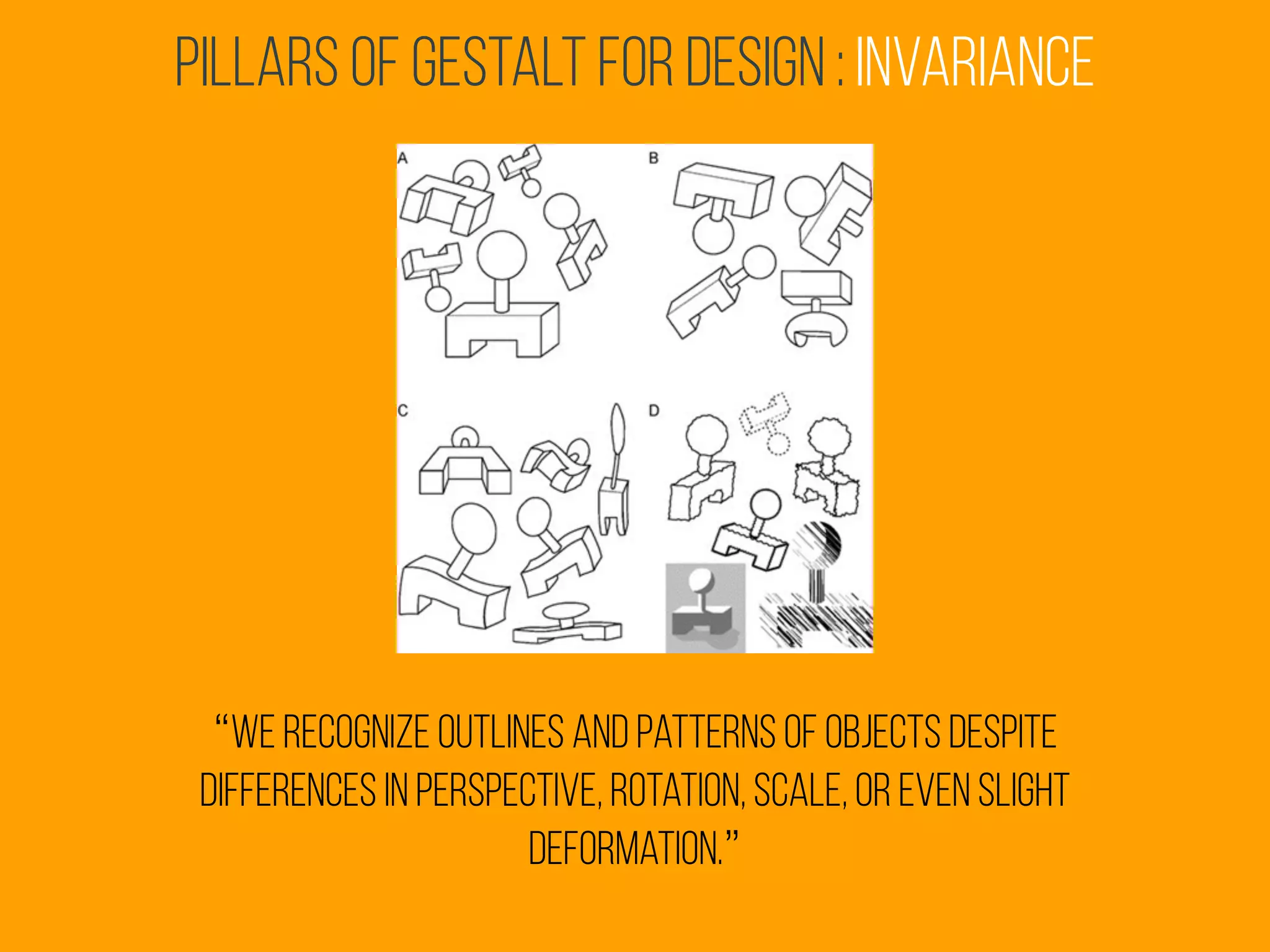 Pillars of Gestalt for Design : invariance
“we recognize outlines and patterns of objects despite
differences in perspective, rotation, scale, or even slight
deformation.”
 