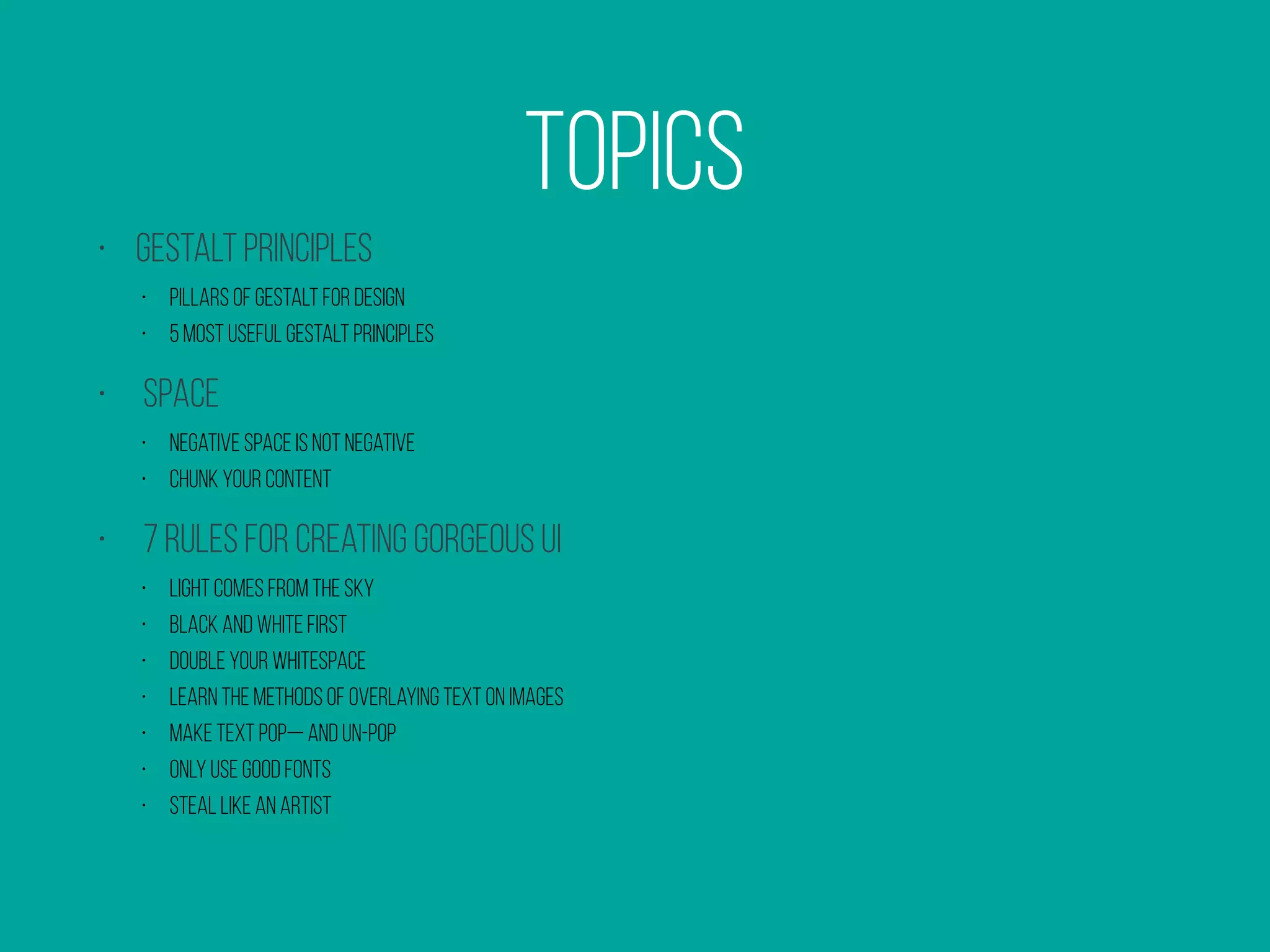 Topics
• Gestalt principles
• Pillars of Gestalt for Design
• 5 Most Useful Gestalt Principles
• SPACE
• Negative Space is not negative
• Chunk Your Content
• 7 Rules for Creating Gorgeous UI
• Light comes from the sky
• Black and white first
• Double your whitespace
• Learn the methods of overlaying text on images
• Make text pop— and un-pop
• Only use good fonts
• Steal like an artist
 