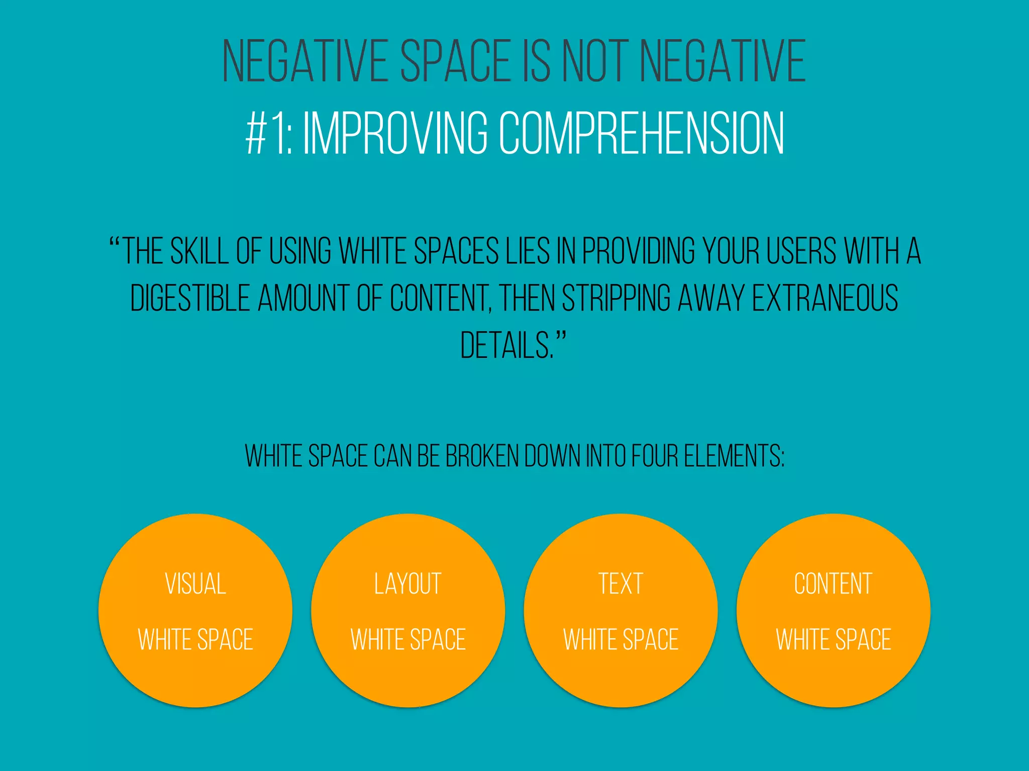 Negative Space Is Not Negative
#1: Improving Comprehension
“the skill of using white spaces lies in providing your users with a
digestible amount of content, then stripping away extraneous
details.”
white space can be broken down into four elements:
 Visual
White Space
Layout
White Space
Text
White Space
Content
White Space
 