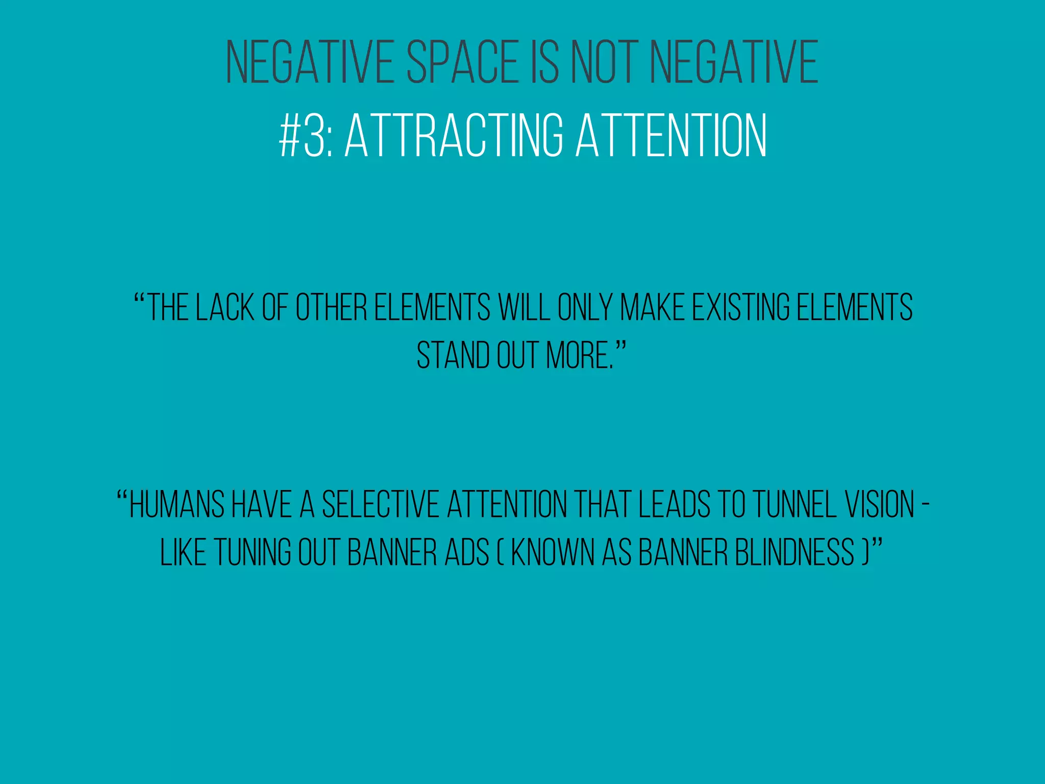 Negative Space Is Not Negative
#3: Attracting Attention
“the lack of other elements will only make existing elements
stand out more.”
“humans have a selective attention that leads to tunnel vision -
like tuning out banner ads ( known as banner blindness )”
 