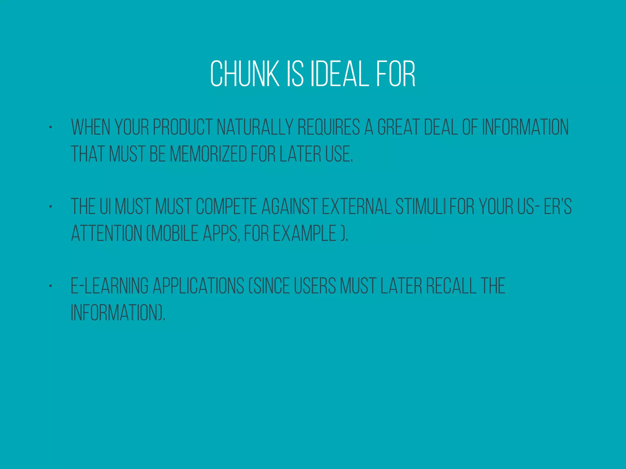 • When your product naturally requires a great deal of information
that must be memorized for later use.
• The UI must must compete against external stimuli for your us- er’s
attention (mobile apps, for example ).
• E-learning applications (since users must later recall the
information).
Chunk is ideal for
 