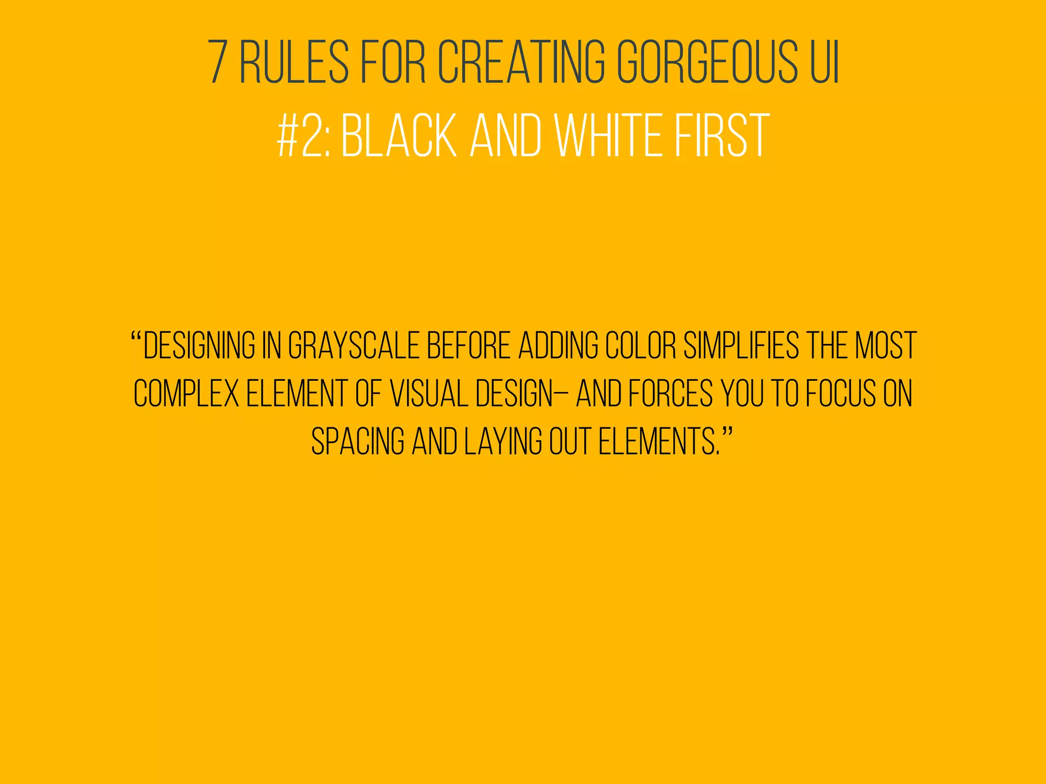 7 Rules for Creating Gorgeous UI
#2: Black and White First
“Designing in grayscale before adding color simplifies the most
complex element of visual design– and forces you to focus on
spacing and laying out elements.”
 