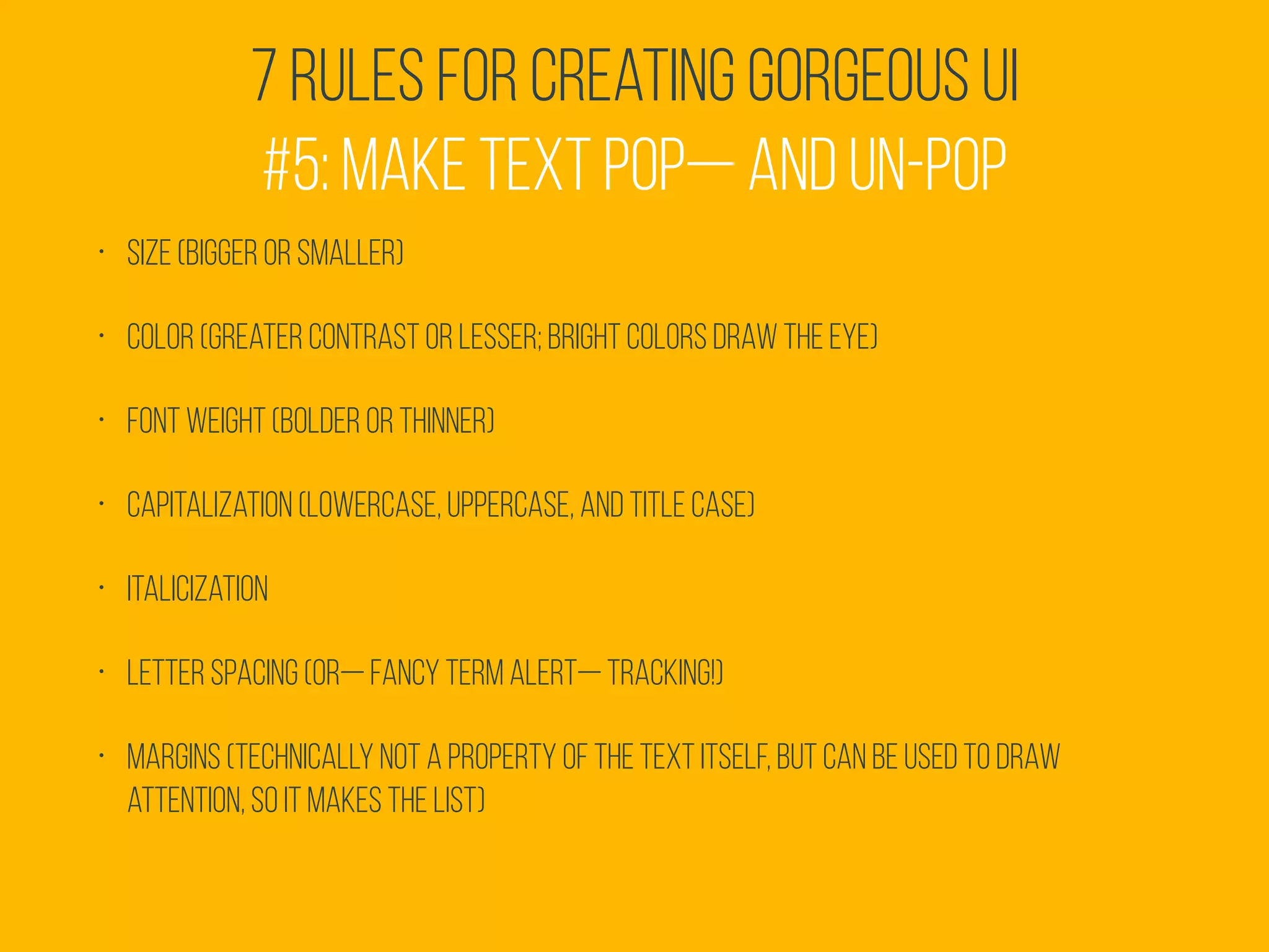 7 Rules for Creating Gorgeous UI
#5: Make text pop— and un-pop
• Size (bigger or smaller)
• Color (greater contrast or lesser; bright colors draw the eye)
• Font weight (bolder or thinner)
• Capitalization (lowercase, UPPERCASE, and Title Case)
• Italicization
• Letter spacing (or— fancy term alert— tracking!)
• Margins (technically not a property of the text itself, but can be used to draw
attention, so it makes the list)
 