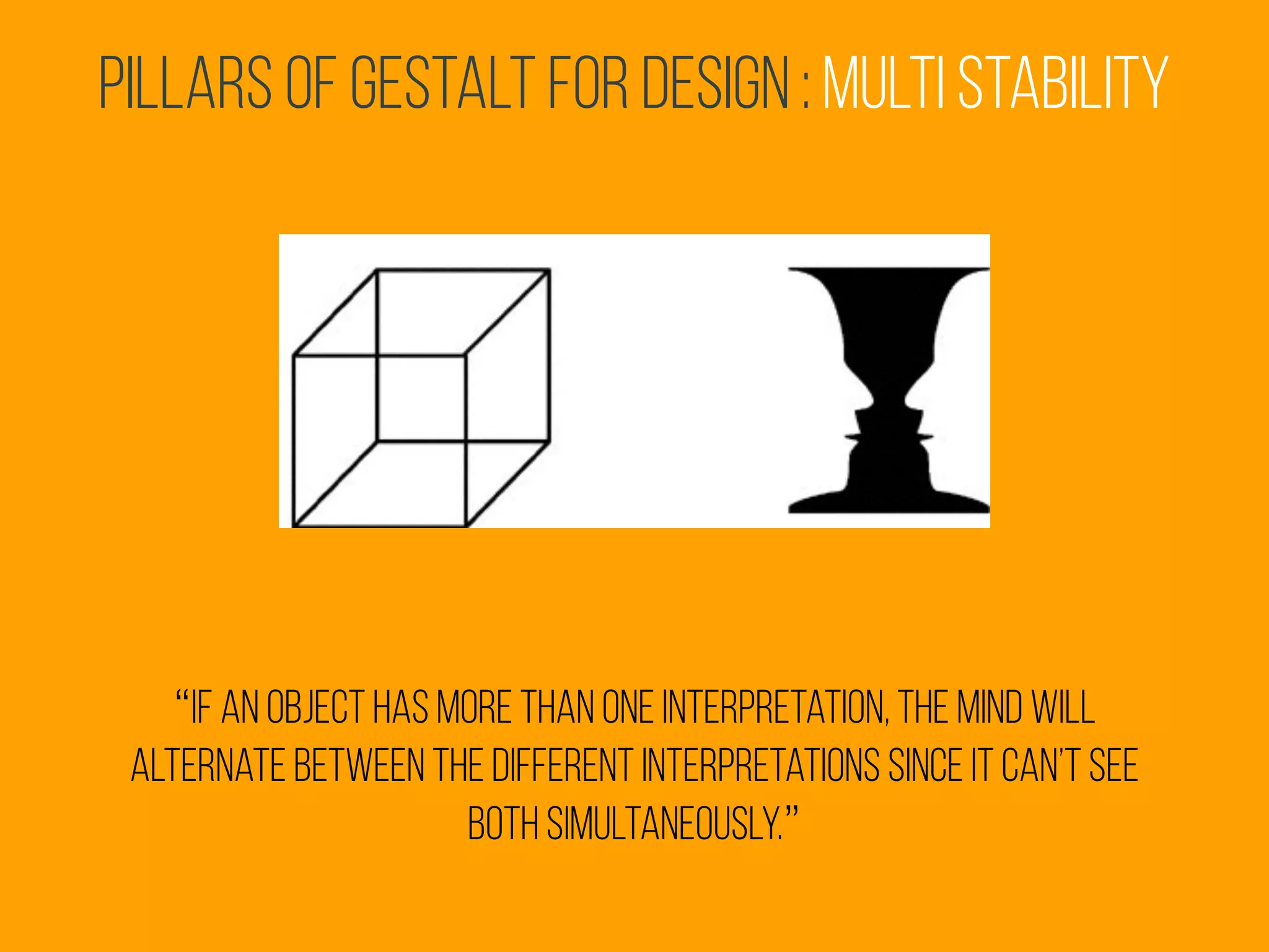 Pillars of Gestalt for Design : multi stability
“if an object has more than one interpretation, the mind will
alternate between the different interpretations since it can’t see
both simultaneously.”
 
