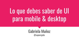Lo que debes saber de UI
para mobile & desktop
Gabriela Muñoz
@supeergabs
 