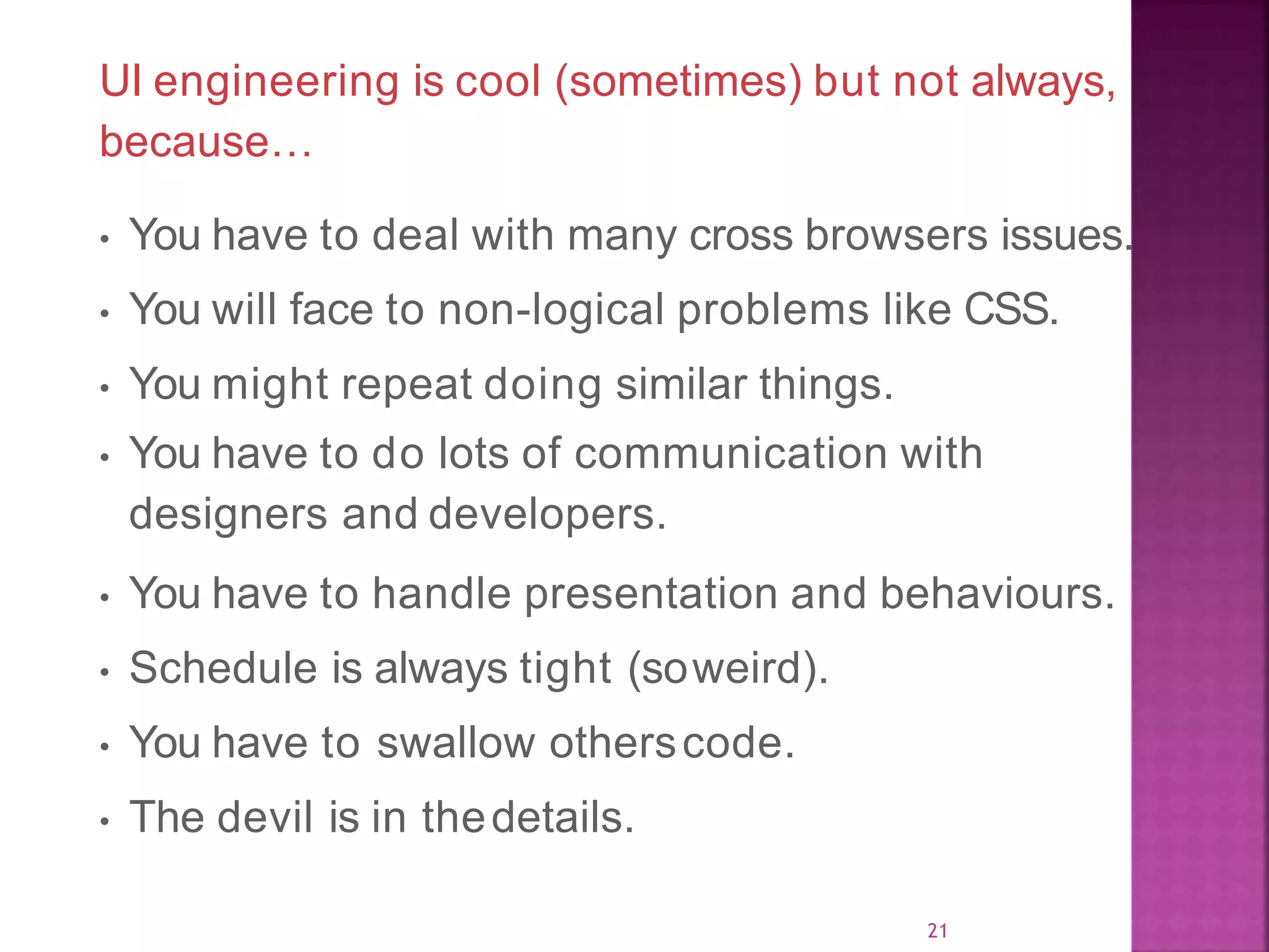 UI engineering is cool (sometimes) but not always, because… • You have to deal with many cross browsers issues. • You will face to non-logical problems like CSS. • You might repeat doing similar things. • You have to do lots of communication with designers and developers. • You have to handle presentation and behaviours. • Schedule is always tight (soweird). • You have to swallow otherscode. • The devil is in thedetails. 21 