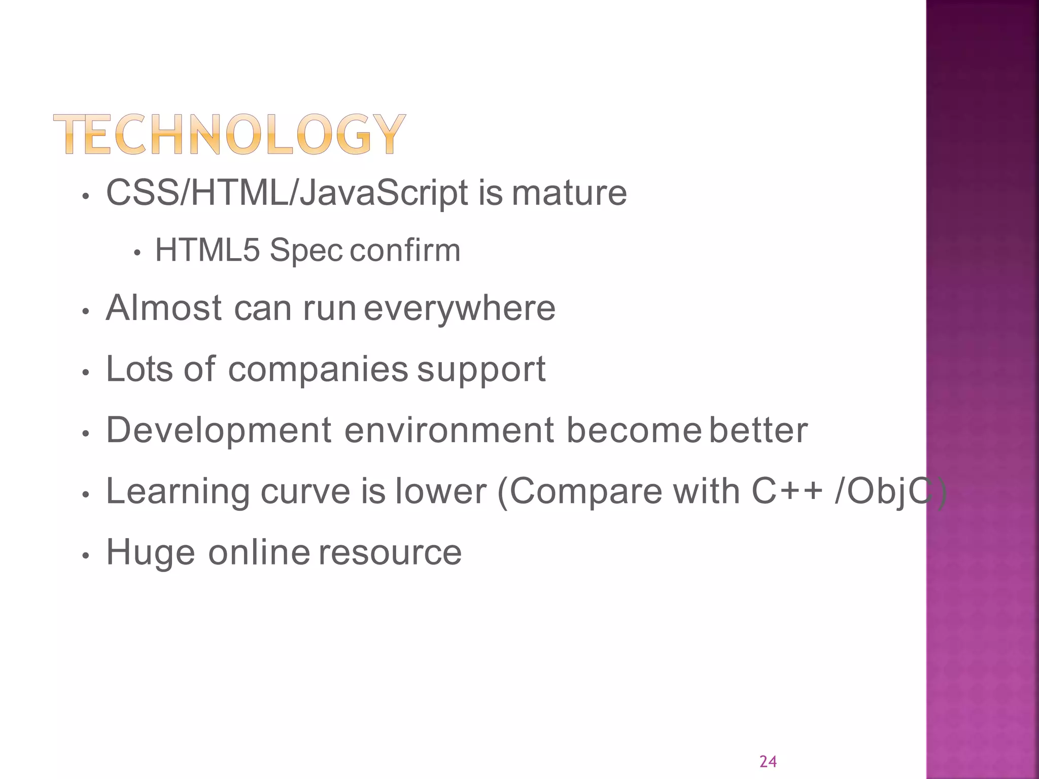 24 • CSS/HTML/JavaScript is mature • HTML5 Spec confirm • Almost can run everywhere • Lots of companies support • Development environment become better • Learning curve is lower (Compare with C++ /ObjC) • Huge online resource 