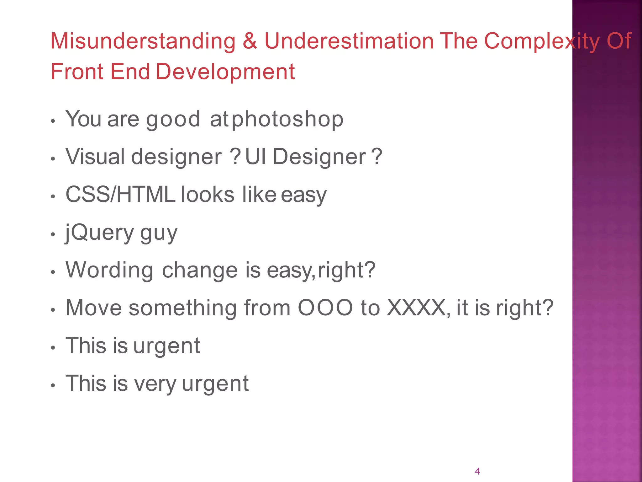 Misunderstanding & Underestimation The Complexity Of Front End Development • You are good atphotoshop • Visual designer ?UI Designer ? • CSS/HTML looks like easy • jQuery guy • Wording change is easy,right? • Move something from OOO to XXXX, it is right? • This is urgent • This is very urgent 4 