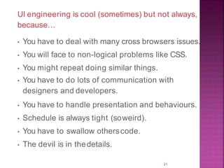 UI engineering is cool (sometimes) but not always,
because…
• You have to deal with many cross browsers issues.
• You will face to non-logical problems like CSS.
• You might repeat doing similar things.
• You have to do lots of communication with
designers and developers.
• You have to handle presentation and behaviours.
• Schedule is always tight (soweird).
• You have to swallow otherscode.
• The devil is in thedetails.
21
 