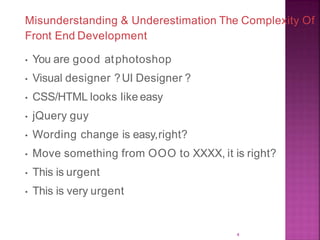 Misunderstanding & Underestimation The Complexity Of
Front End Development
• You are good atphotoshop
• Visual designer ?UI Designer ?
• CSS/HTML looks like easy
• jQuery guy
• Wording change is easy,right?
• Move something from OOO to XXXX, it is right?
• This is urgent
• This is very urgent
4
 