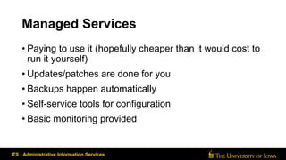 Managed Services
• Paying to use it (hopefully cheaper than it would cost to
run it yourself)
• Updates/patches are done for you
• Backups happen automatically
• Self-service tools for configuration
• Basic monitoring provided
ITS - Administrative Information Services
 