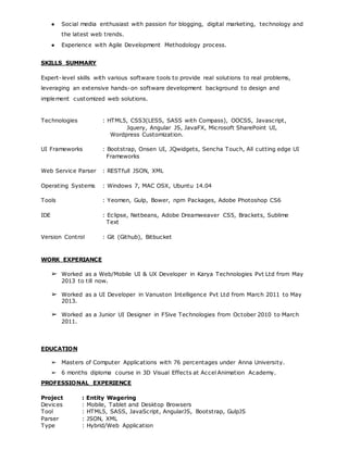 ● Social media enthusiast with passion for blogging, digital marketing, technology and
the latest web trends.
● Experience with Agile Development Methodology process.
SKILLS SUMMARY
Expert-level skills with various software tools to provide real solutions to real problems,
leveraging an extensive hands-on software development background to design and
implement customized web solutions.
Technologies : HTML5, CSS3(LESS, SASS with Compass), OOCSS, Javascript,
Jquery, Angular JS, JavaFX, Microsoft SharePoint UI,
Wordpress Customization.
UI Frameworks : Bootstrap, Onsen UI, JQwidgets, Sencha Touch, All cutting edge UI
Frameworks
Web Service Parser : RESTfull JSON, XML
Operating Systems : Windows 7, MAC OSX, Ubuntu 14.04
Tools : Yeomen, Gulp, Bower, npm Packages, Adobe Photoshop CS6
IDE : Eclipse, Netbeans, Adobe Dreamweaver CS5, Brackets, Sublime
Text
Version Control : Git (Github), Bitbucket
WORK EXPERIANCE
➢ Worked as a Web/Mobile UI & UX Developer in Karya Technologies Pvt Ltd from May
2013 to till now.
➢ Worked as a UI Developer in Vanuston Intelligence Pvt Ltd from March 2011 to May
2013.
➢ Worked as a Junior UI Designer in F5ive Technologies from October 2010 to March
2011.
EDUCATION
➢ Masters of Computer Applications with 76 percentages under Anna University.
➢ 6 months diploma course in 3D Visual Effects at Accel Animation Academy.
PROFESSIONAL EXPERIENCE
Project : Entity Wagering
Devices : Mobile, Tablet and Desktop Browsers
Tool : HTML5, SASS, JavaScript, AngularJS, Bootstrap, GulpJS
Parser : JSON, XML
Type : Hybrid/Web Application
 