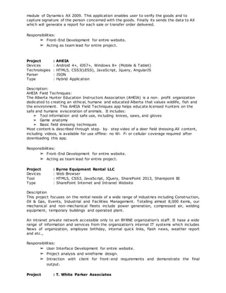 module of Dynamics AX 2009. This application enables user to verify the goods and to
capture signature of the person concerned with the goods. Finally its sends the data to AX
which will generate a report for each sale or transfer order delivered.
Responsibilities:
➢ Front-End Development for entire website.
➢ Acting as team lead for entire project.
Project : AHEIA
Devices : Android 4+, iOS7+, Windows 8+ (Mobile & Tablet)
Technologies : HTML5, CSS3(LESS), JavaScript, Jquery, AngularJS
Parser : JSON
Type : Hybrid Application
Description:
AHEIA Field Techniques:
The Alberta Hunter Education Instructors Association (AHEIA) is a non‐ profit organization
dedicated to creating an ethical, humane and educated Alberta that values wildlife, fish and
the environment. This AHEIA Field Techniques app helps educate licensed hunters on the
safe and humane evisceration of animals. It includes:
➢ Tool information and safe use, including knives, saws, and gloves
➢ Game anatomy
➢ Basic field dressing techniques
Most content is described through step‐ by‐ step video of a deer field dressing.All content,
including videos, is available for use offline: no Wi‐ Fi or cellular coverage required after
downloading this app.
Responsibilities:
➢ Front-End Development for entire website.
➢ Acting as team lead for entire project.
Project : Byrne Equipment Rental LLC
Devices : Web Browser
Tool : HTML5, CSS3, JavaScript, JQuery, SharePoint 2013, Sharepoint BI
Type : SharePoint Internet and Intranet Website
Description
This project focuses on the rental needs of a wide range of industries including Construction,
Oil & Gas, Events, Industrial and Facilities Management. Totalling almost 8,000 items, our
mechanical and non-mechanical fleets include power generation, compressed air, welding
equipment, temporary buildings and operated plant.
An intranet private network accessible only to an BYRNE organization's staff. It hase a wide
range of information and services from the organization's internal IT systems which includes
News of organization, employee birthday, internal quick links, flash news, weather report
and etc.,
Responsibilities:
➢ User Interface Development for entire website.
➢ Project analysis and wireframe design.
➢ Intraction with client for front-end requirements and demonstrate the final
output.
Project : T. White Parker Associates
 