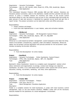 Organization : Vanuston Technologies ‐ Product
Technologies : Jdk-1.6, JSP, Servlet, AJAX, Mysql 5.0, HTML, CSS, JavaScript, JQuery
Type : Web Application
Description:
This customized Vanuston Products CRM provides B2B and B2C solution. Solutions are
Vanuston product activation, sales to the distributor, reseller and the customer end sale and
service. It gives a complete solution for inventory and retail. It has access control
mechanism based on user role hierarchy level access to the customized login and enrolls the
daily process of sale and services it monitored by superiors access level and get this in
report format. The product activation can be made both online and offline processes.
Responsibilities:
➢ Project analysis and design.
➢ Front-End code implementation in user module, sales and activation modules.
Project : WinRecruit
Organization : Vanuston Technologies ‐ HR Management System Product
Technologies : HTML, CSS, JavaScript, JQuery, .NET, C#, SQL2008
Type : Web Application
Description:
Winrecruit is a web-based recruitment management system designed to the meet the hiring
needs of recruitment consultancies, corporate, small and medium enterprises. Winrecruit
makes the recruitment process methodical and process oriented for the recruitment team
thereby increasing the recruiter efficiency.
Responsibilities:
➢ Front-End Development for entire module.
Project : BestMerit
Organization : Vanuston Technologies ‐ Online Examination System Product
Technologies : HTML, CSS, JavaScript, JQuery, .NET, C#, SQL2008
Type : Web Application
Description:
Bestmerit’s Online Examination System is a complete exam management solution which
allows institutions and organizations to arrange, conduct and manage any objective
examination via online. It is a web based multi-purpose online system that can be used in
education, training, recruitment, marketing, and many other applications.
Responsibilities:
➢ Front-End Development for entire module.
Project : Probilz RMS
Organization : Vanuston Technologies ‐ Product
Technologies : Core Java, Java fx 1.x
Type : Retail Management Standlone Application
Description:
Probilz is a complete solution for retail businesses; it comes with total inventory control
management. Easy to use and intuitive interface, PROBILZ comes with all the necessary
features needed for the operations of a retail management environment.
Responsibilities:
 