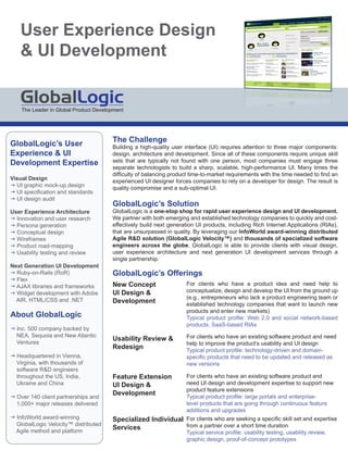 User Experience Design
     UI Development


    The Leader in Global Product Development




                                       The Challenge
GlobalLogic’s User                     Building a high-quality user interface (UI) requires attention to three major components:
Experience  UI                        design, architecture and development. Since all of these components require unique skill
                                       sets that are typically not found with one person, most companies must engage three
Development Expertise
                                       separate technologists to build a sharp, scalable, high-performance UI. Many times the
                                       difficulty of balancing product time-to-market requirements with the time needed to find an
Visual Design                          experienced UI designer forces companies to rely on a developer for design. The result is
g UI graphic mock-up design            quality compr