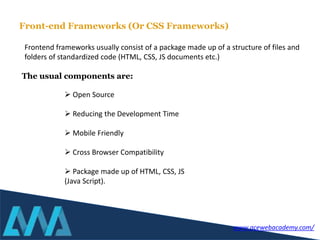 Frontend frameworks usually consist of a package made up of a structure of files and
folders of standardized code (HTML, CSS, JS documents etc.)
 Open Source
 Reducing the Development Time
 Mobile Friendly
 Cross Browser Compatibility
 Package made up of HTML, CSS, JS
(Java Script).
Front-end Frameworks (Or CSS Frameworks)
The usual components are:
www.acewebacademy.com/
 