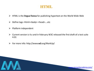  HTML is the lingua franca for publishing hypertext on the World Wide Web
 Define tags <html><body> <head>….etc
 Platform independent
 Current version is 4.x and in February W3C released the first draft of a test suite
4.01
 For more info: http://www.w3.org/MarkUp/
HTML
www.acewebacademy.com/
 