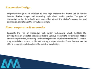 Responsive design is an approach to web page creation that makes use of flexible
layouts, flexible images and cascading style sheet media queries. The goal of
responsive design is to build web pages that detect the visitor’s screen size and
orientation and change the layout accordingly.
Currently the rise of responsive web design techniques, which facilitate the
development of websites that can adapt to various resolutions for different mobile
and desktop devices, is leading to the emergence of responsive frameworks. That is,
they solved the common problem of making a responsive site. These frameworks...to
offer a responsive solution from the point of installation.
Responsive Design
About responsive frameworks
 
