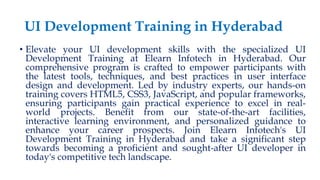 UI Development Training in Hyderabad
• Elevate your UI development skills with the specialized UI
Development Training at Elearn Infotech in Hyderabad. Our
comprehensive program is crafted to empower participants with
the latest tools, techniques, and best practices in user interface
design and development. Led by industry experts, our hands-on
training covers HTML5, CSS3, JavaScript, and popular frameworks,
ensuring participants gain practical experience to excel in real-
world projects. Benefit from our state-of-the-art facilities,
interactive learning environment, and personalized guidance to
enhance your career prospects. Join Elearn Infotech's UI
Development Training in Hyderabad and take a significant step
towards becoming a proficient and sought-after UI developer in
today's competitive tech landscape.
 