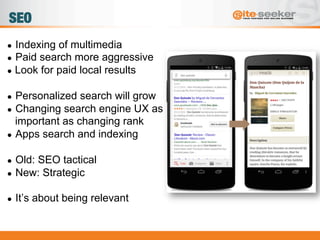 SEO
●  Indexing of multimedia
●  Paid search more aggressive
●  Look for paid local results
●  Personalized search will grow
●  Changing search engine UX as
important as changing rank
●  Apps search and indexing
●  Old: SEO tactical
●  New: Strategic
●  It’s about being relevant
 