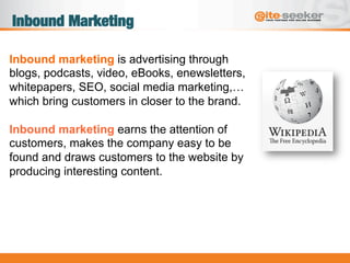 Inbound Marketing
Inbound marketing is advertising through
blogs, podcasts, video, eBooks, enewsletters,
whitepapers, SEO, social media marketing,…
which bring customers in closer to the brand.
Inbound marketing earns the attention of
customers, makes the company easy to be
found and draws customers to the website by
producing interesting content.
 
