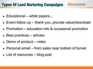 Types Of Lead Nurturing Campaigns
●  Educational – white papers…
●  Event follow up – thank you, provide value/download
●  Promotion – education info & occasional promotion
●  Best practices – articles
●  Demo of product – video
●  Personal email – from sales near bottom of funnel
●  List of resources – blog post
 