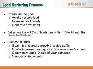 Lead Nurturing Process
●  Determine the goal
o  Awaken a cold lead
o  Increase lead quality
o  Generate new leads
●  Set a timeline – 75% of leads buy within 18 to 24 months
(Source: Marketing Sherpa)
●  Success metrics
o  Goal = brand awarenessà branded traffic
o  Goal = increased lead quality à conversions Vs. time
o  Goal = new leads à size of your database
o  Number of downloads
 