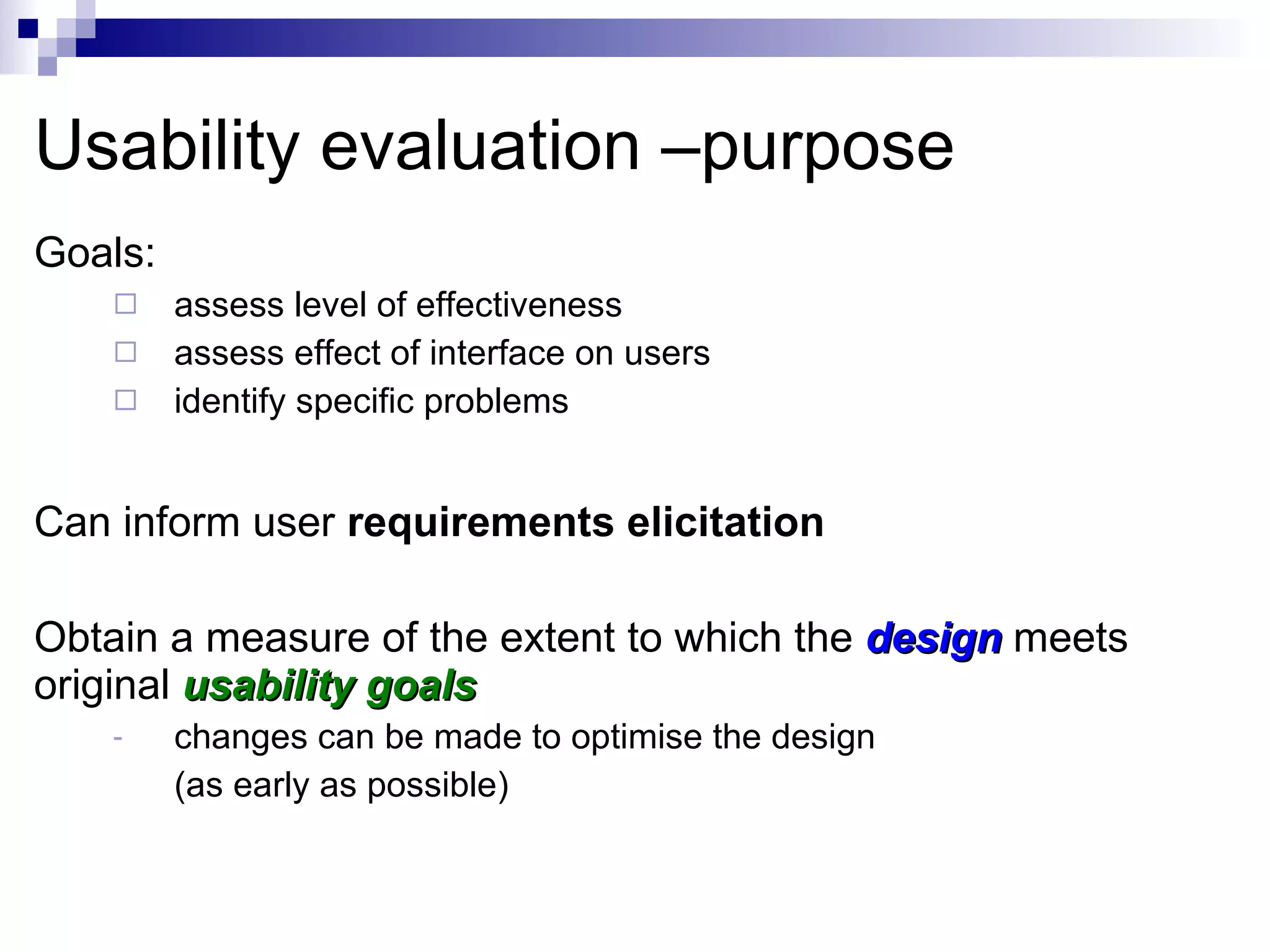 Usability evaluation –purpose Goals: assess level of effectiveness  assess effect of interface on users identify specific problems Can inform user  requirements elicitation Obtain a measure of the extent to which the  design   meets original  usability goals changes can be made to optimise the design  (as early as possible) 