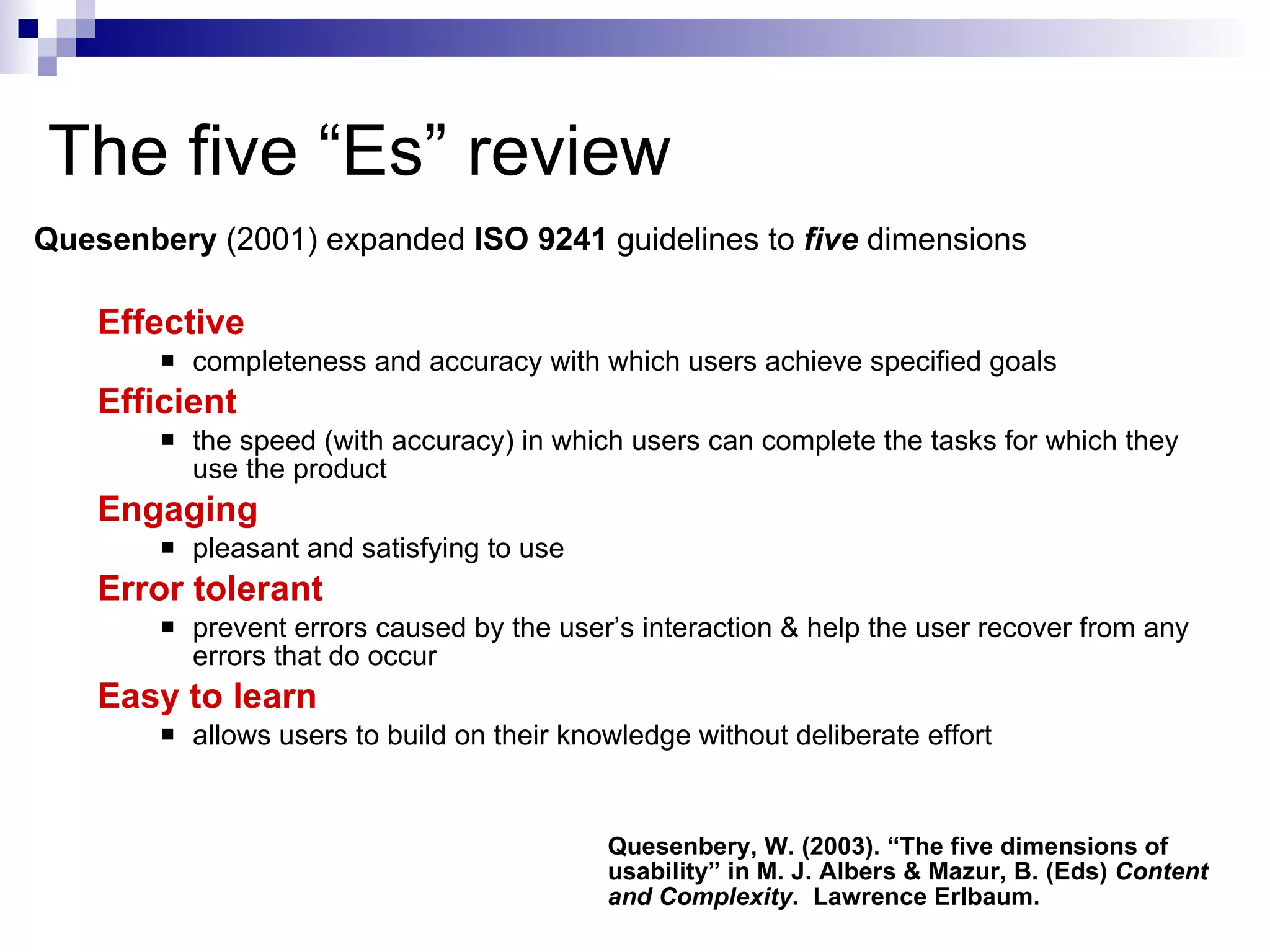 The five “Es” review Quesenbery  (2001) expanded  ISO 9241  guidelines to  five   dimensions   Effective completeness and accuracy with which users achieve specified goals  Efficient the speed (with accuracy) in which users can complete the tasks for which they use the product  Engaging pleasant and satisfying to use  Error tolerant prevent errors caused by the user’s interaction & help the user recover from any errors that do occur Easy to learn allows users to build on their knowledge without deliberate effort  Quesenbery, W. (2003). “The five dimensions of usability” in M. J. Albers & Mazur, B. (Eds)  Content and Complexity .  Lawrence Erlbaum. 