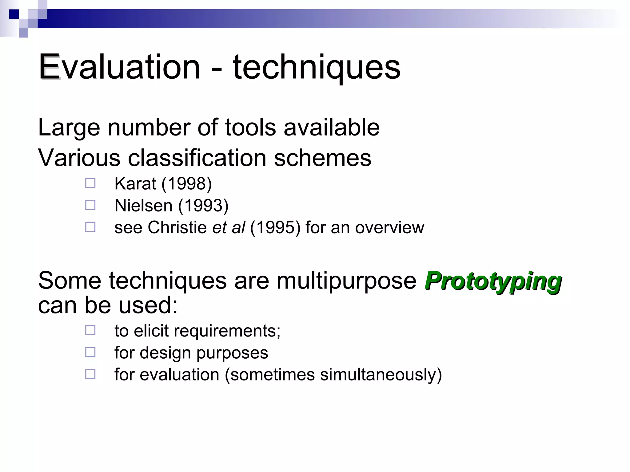 E valuation - techniques Large number of tools available  Various classification schemes Karat (1998) Nielsen (1993) see Christie  et al  (1995) for an overview Some techniques are multipurpose  Prototyping  can be used:  to elicit requirements;  for design purposes  for evaluation (sometimes simultaneously) 