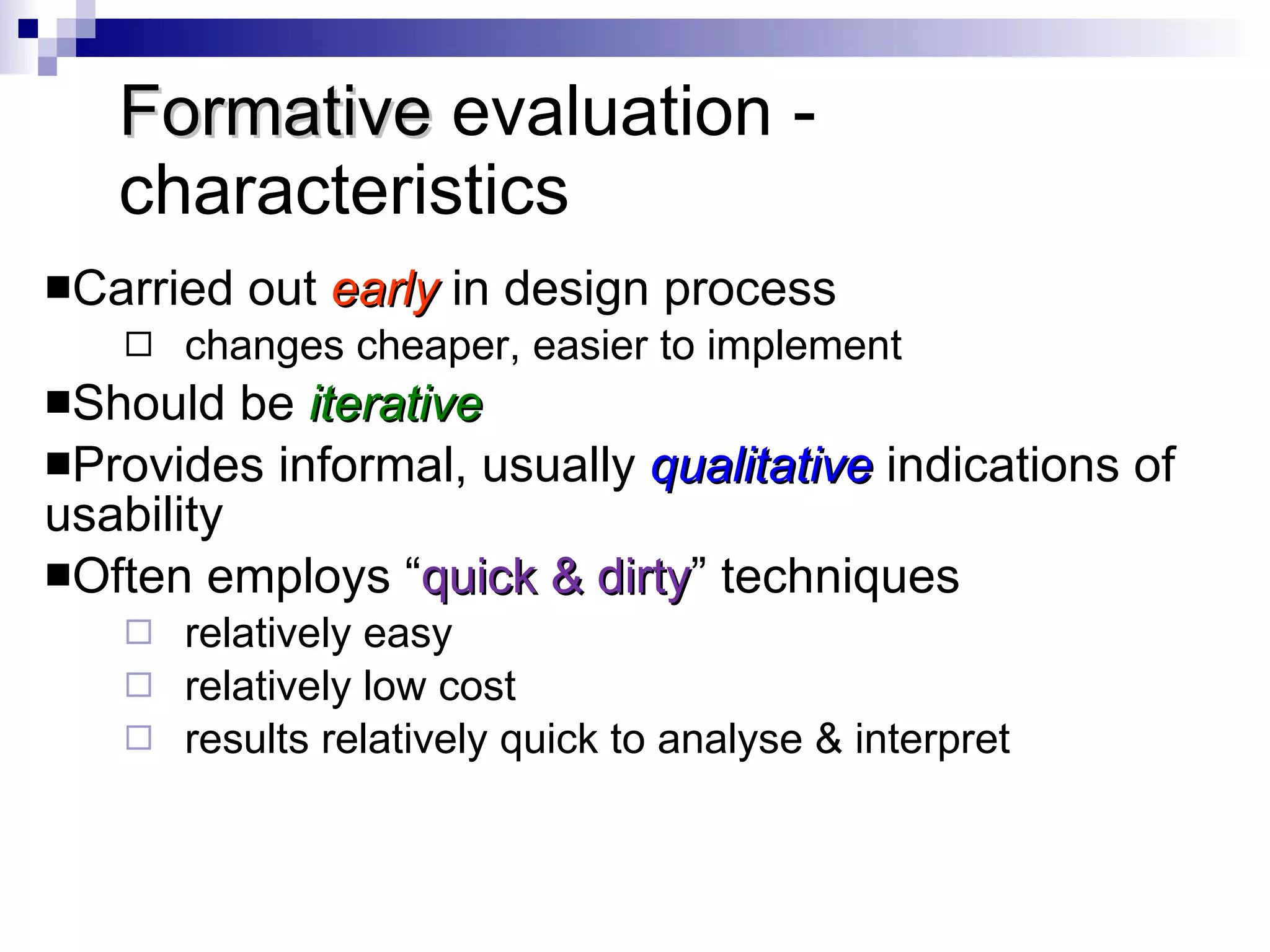 Formative  evaluation - characteristics Carried out  early   in design process changes cheaper, easier to implement  Should be  iterative Provides informal, usually  qualitative   indications of usability Often employs “ quick & dirty ” techniques relatively easy relatively low cost results relatively quick to analyse & interpret 