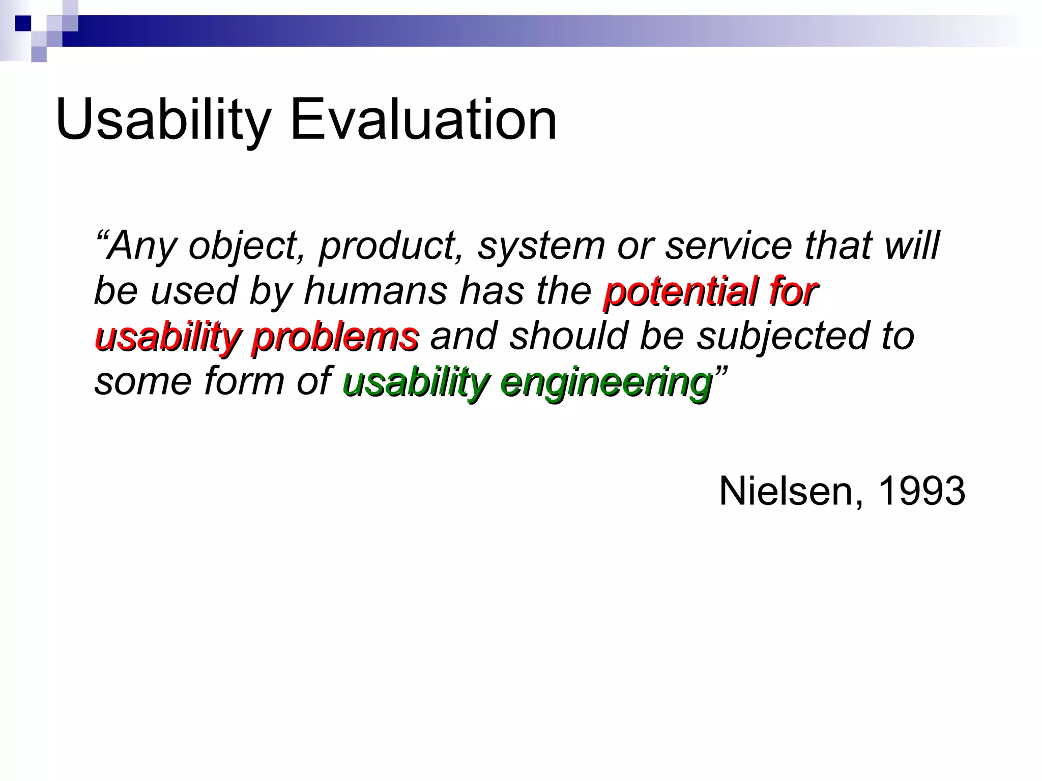 Usability Evaluation  “ Any object, product, system or service that will be used by humans has the  potential for usability problems  and should be subjected to some form of  usability engineering ” Nielsen, 1993 
