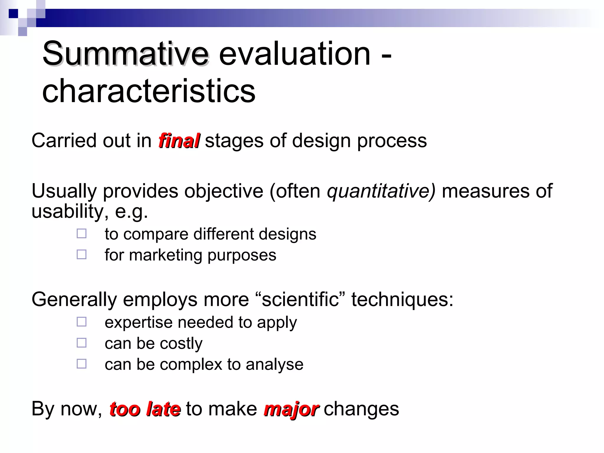 Summative  evaluation - characteristics Carried out in  final   stages of design process Usually provides objective (often  quantitative)  measures of usability, e.g. to compare different designs for marketing purposes Generally employs more “scientific” techniques: expertise needed to apply can be costly can be complex to analyse By now,  too late  to make  major   changes 
