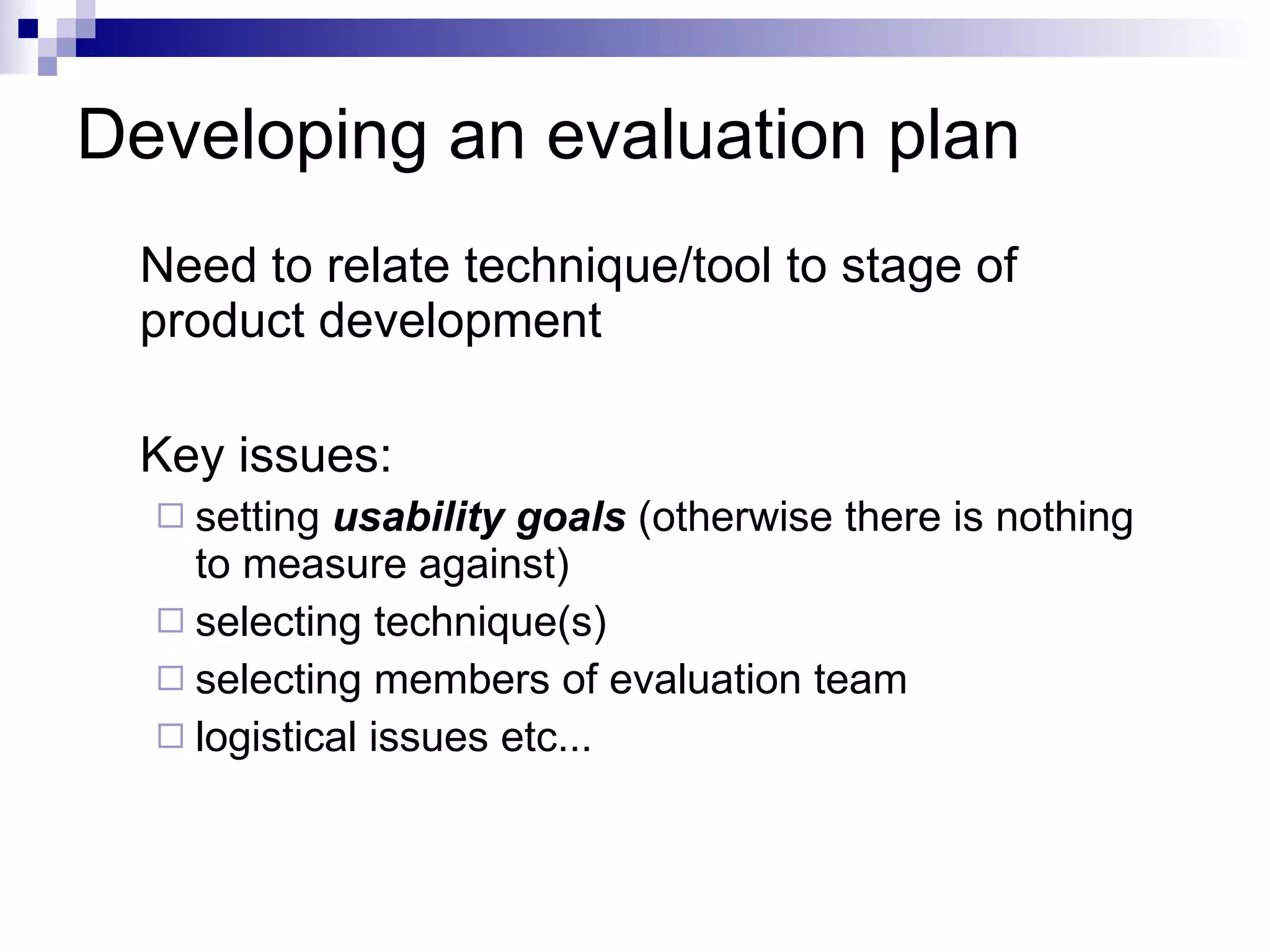 Developing an evaluation plan Need to relate technique/tool to stage of product development Key issues: setting  usability goals  (otherwise there is nothing to measure against) selecting technique(s) selecting members of evaluation team logistical issues etc... 