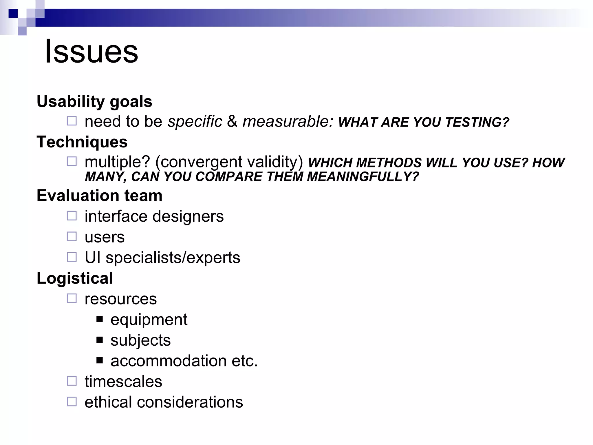 Issues Usability goals need to be  specific  &  measurable:  WHAT ARE YOU TESTING? Techniques multiple? (convergent validity)  WHICH METHODS WILL YOU USE? HOW MANY, CAN YOU COMPARE THEM MEANINGFULLY? Evaluation team interface designers users UI specialists/experts Logistical resources equipment subjects accommodation etc. timescales ethical considerations 